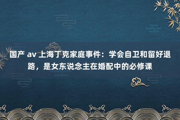 国产 av 上海丁克家庭事件：学会自卫和留好退路，是女东说念主在婚配中的必修课