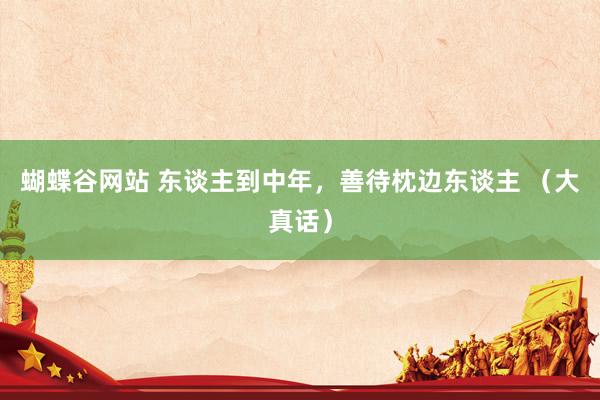 蝴蝶谷网站 东谈主到中年，善待枕边东谈主 （大真话）