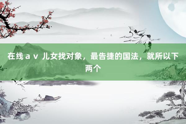 在线ａｖ 儿女找对象，最告捷的国法，就所以下两个
