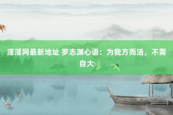 淫淫网最新地址 罗志渊心语：为我方而活，不需自大