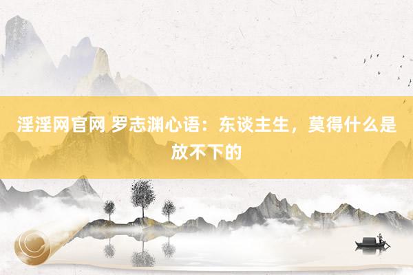 淫淫网官网 罗志渊心语：东谈主生，莫得什么是放不下的