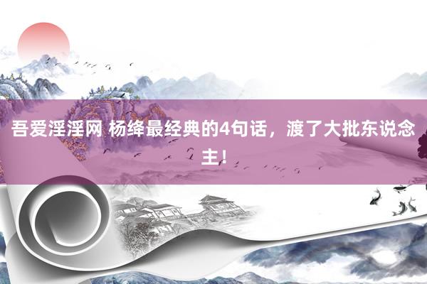 吾爱淫淫网 杨绛最经典的4句话，渡了大批东说念主！