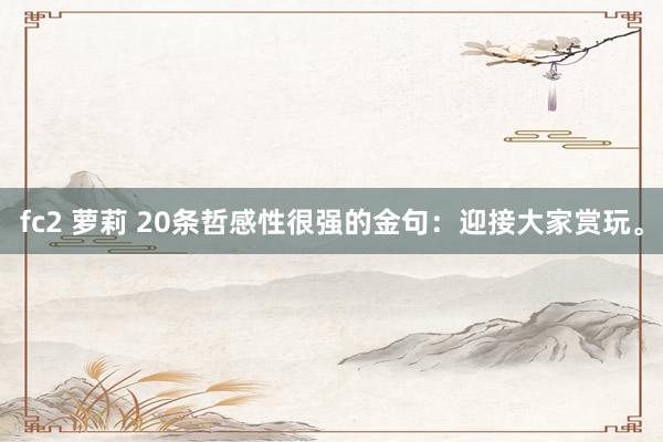 fc2 萝莉 20条哲感性很强的金句：迎接大家赏玩。