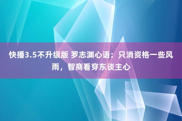 快播3.5不升级版 罗志渊心语：只消资格一些风雨，智商看穿东谈主心