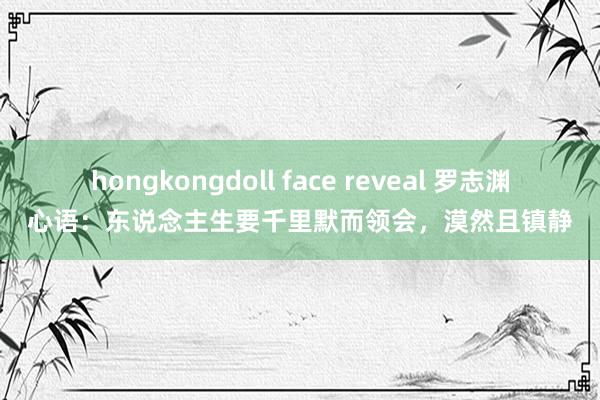hongkongdoll face reveal 罗志渊心语：东说念主生要千里默而领会，漠然且镇静