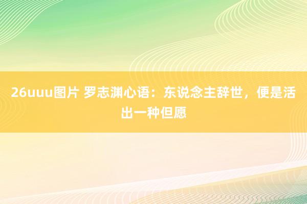 26uuu图片 罗志渊心语：东说念主辞世，便是活出一种但愿