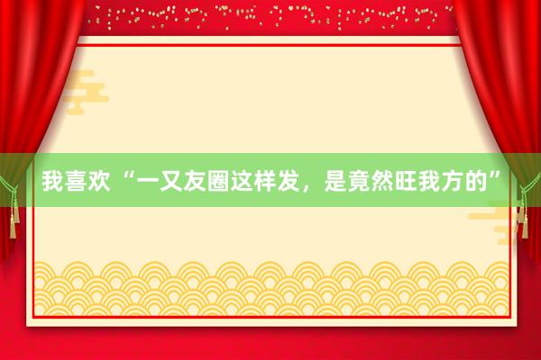 我喜欢 “一又友圈这样发，是竟然旺我方的”