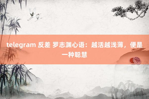 telegram 反差 罗志渊心语：越活越浅薄，便是一种聪慧