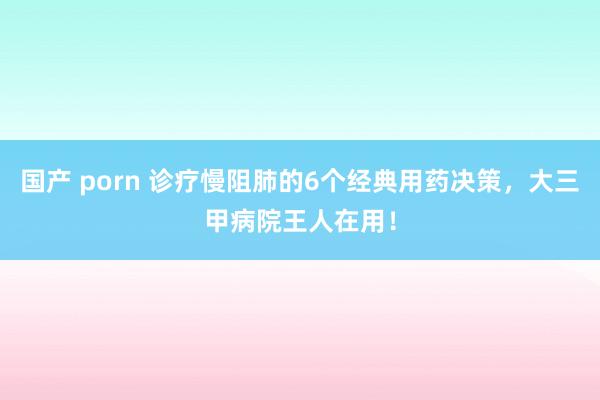 国产 porn 诊疗慢阻肺的6个经典用药决策,大三甲病院王人在用!