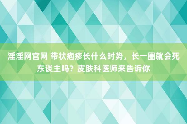 淫淫网官网 带状疱疹长什么时势，长一圈就会死东谈主吗？皮肤科医师来告诉你
