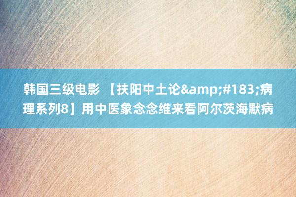 韩国三级电影 【扶阳中土论&#183;病理系列8】用中医象念念维来看阿尔茨海默病