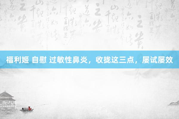 福利姬 自慰 过敏性鼻炎，收拢这三点，屡试屡效