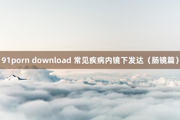 91porn download 常见疾病内镜下发达（肠镜篇）