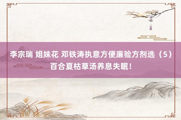 李宗瑞 姐妹花 邓铁涛执意方便廉验方剂选（5）百合夏枯草汤养息失眠！