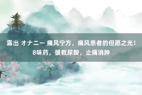 露出 オナニー 痛风宁方，痛风患者的但愿之光！8味药，援救尿酸，止痛消肿