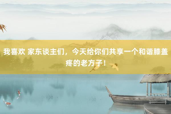 我喜欢 家东谈主们,今天给你们共享一个和谐膝盖疼的老方子!