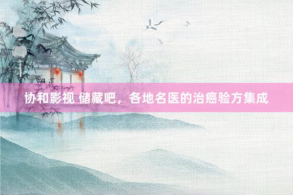 协和影视 储藏吧，各地名医的治癌验方集成
