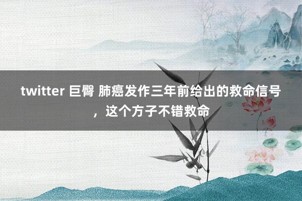 twitter 巨臀 肺癌发作三年前给出的救命信号，这个方子不错救命
