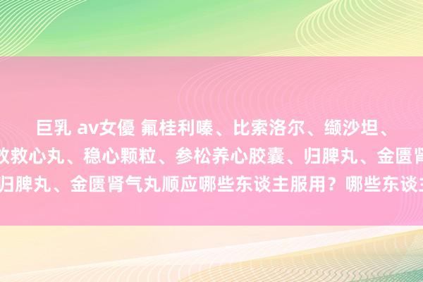 巨乳 av女優 氟桂利嗪、比索洛尔、缬沙坦、尼麦角林、胺碘酮、速效救心丸、稳心颗粒、参松养心胶囊、归脾丸、金匮肾气丸顺应哪些东谈主服用?哪些东谈主不宜服用?