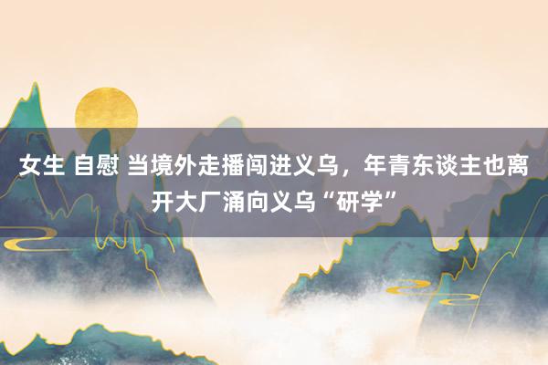女生 自慰 当境外走播闯进义乌，年青东谈主也离开大厂涌向义乌“研学”