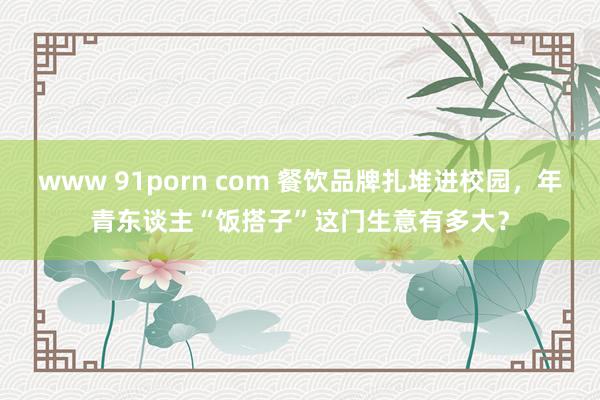 www 91porn com 餐饮品牌扎堆进校园，年青东谈主“饭搭子”这门生意有多大？