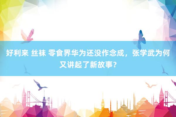 好利来 丝袜 零食界华为还没作念成，张学武为何又讲起了新故事？