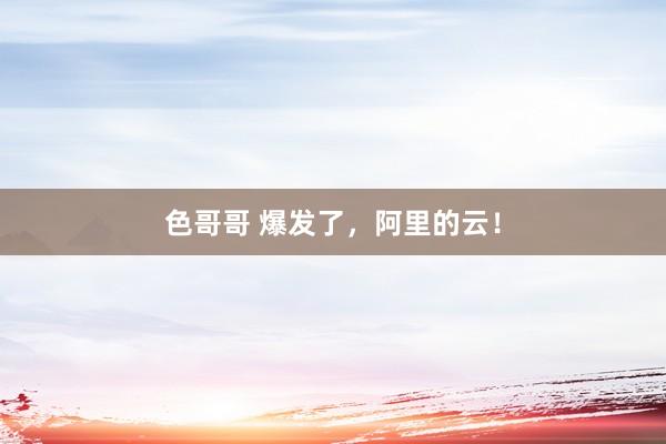 色哥哥 爆发了，阿里的云！
