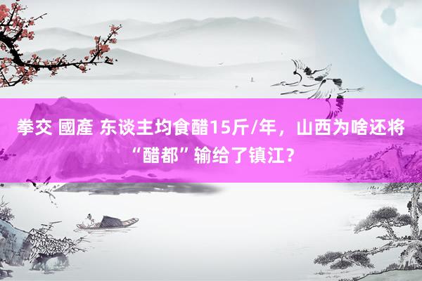 拳交 國產 东谈主均食醋15斤/年，山西为啥还将“醋都”输给了镇江？