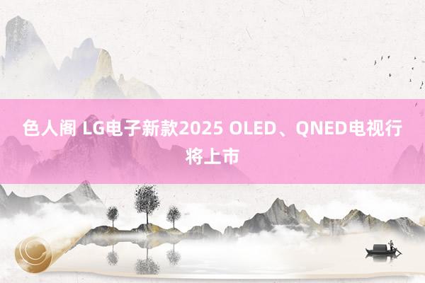 色人阁 LG电子新款2025 OLED、QNED电视行将上市