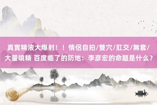 真實精液大爆射！！情侶自拍/雙穴/肛交/無套/大量噴精 百度临了的防地：李彦宏的命题是什么？
