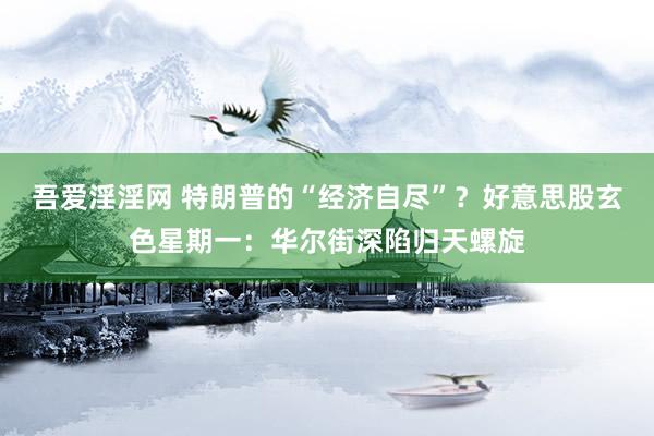 吾爱淫淫网 特朗普的“经济自尽”？好意思股玄色星期一：华尔街深陷归天螺旋