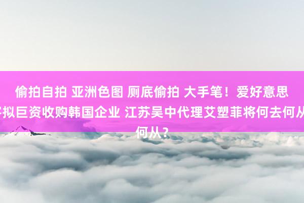 偷拍自拍 亚洲色图 厕底偷拍 大手笔！爱好意思客拟巨资收购韩国企业 江苏吴中代理艾塑菲将何去何从？