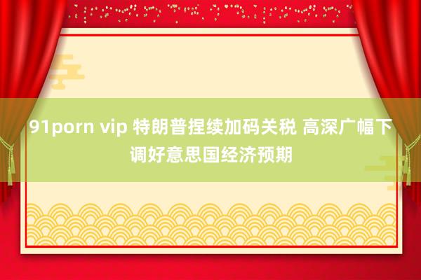 91porn vip 特朗普捏续加码关税 高深广幅下调好意思国经济预期