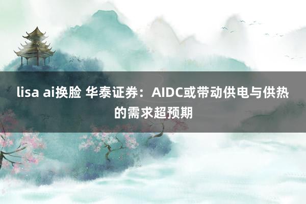 lisa ai换脸 华泰证券：AIDC或带动供电与供热的需求超预期
